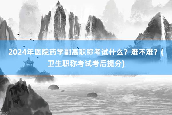 2024年医院药学副高职称考试什么？难不难？(卫生职称考试考后提分)