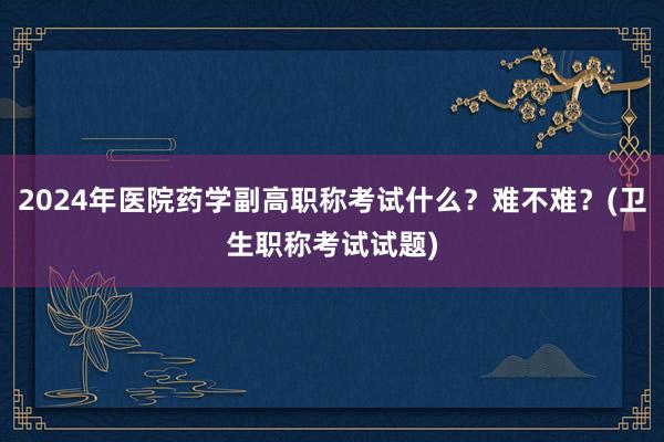 2024年医院药学副高职称考试什么？难不难？(卫生职称考试试题)