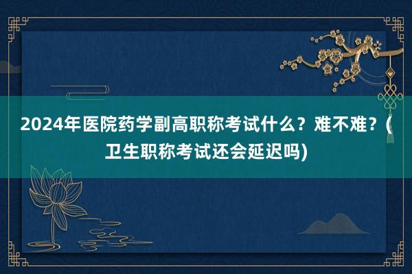 2024年医院药学副高职称考试什么？难不难？(卫生职称考试还会延迟吗)