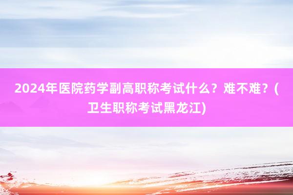 2024年医院药学副高职称考试什么？难不难？(卫生职称考试黑龙江)