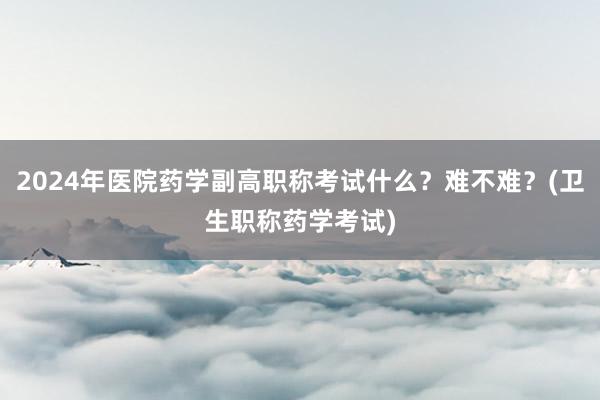 2024年医院药学副高职称考试什么？难不难？(卫生职称药学考试)