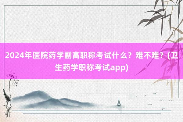 2024年医院药学副高职称考试什么？难不难？(卫生药学职称考试app)