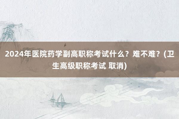 2024年医院药学副高职称考试什么？难不难？(卫生高级职称考试 取消)