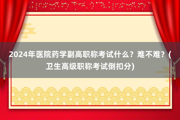 2024年医院药学副高职称考试什么？难不难？(卫生高级职称考试倒扣分)