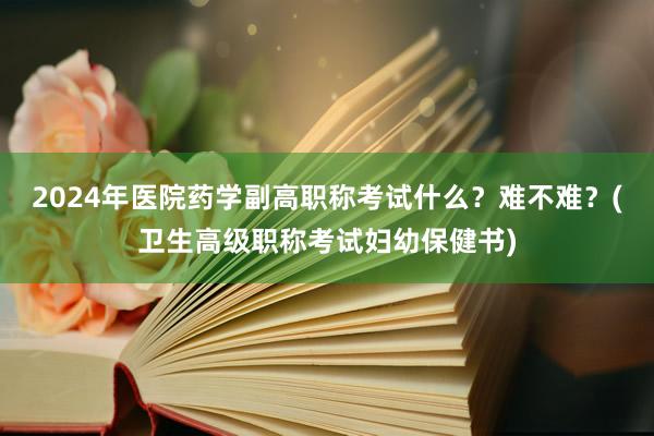 2024年医院药学副高职称考试什么？难不难？(卫生高级职称考试妇幼保健书)