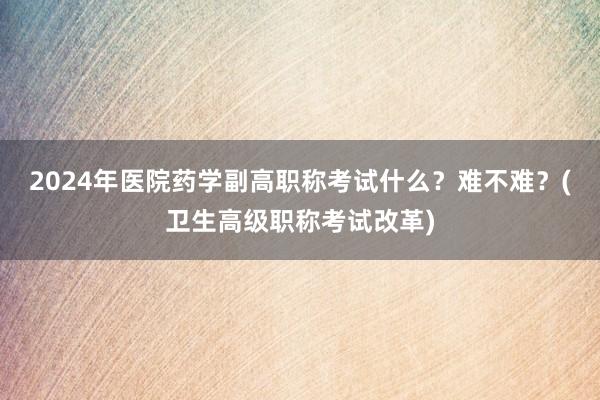 2024年医院药学副高职称考试什么？难不难？(卫生高级职称考试改革)