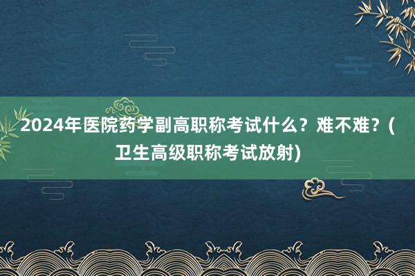 2024年医院药学副高职称考试什么？难不难？(卫生高级职称考试放射)