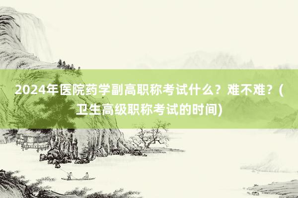 2024年医院药学副高职称考试什么？难不难？(卫生高级职称考试的时间)