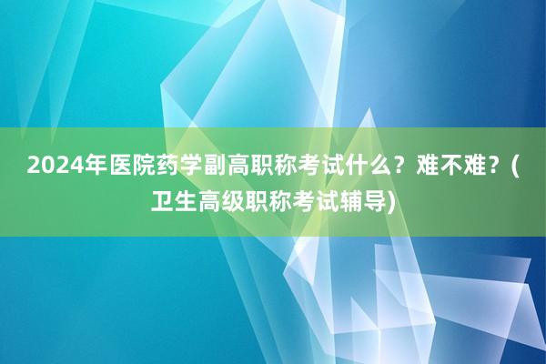 2024年医院药学副高职称考试什么？难不难？(卫生高级职称考试辅导)