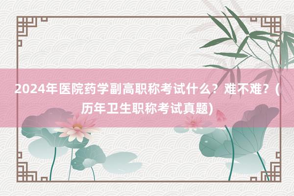 2024年医院药学副高职称考试什么？难不难？(历年卫生职称考试真题)