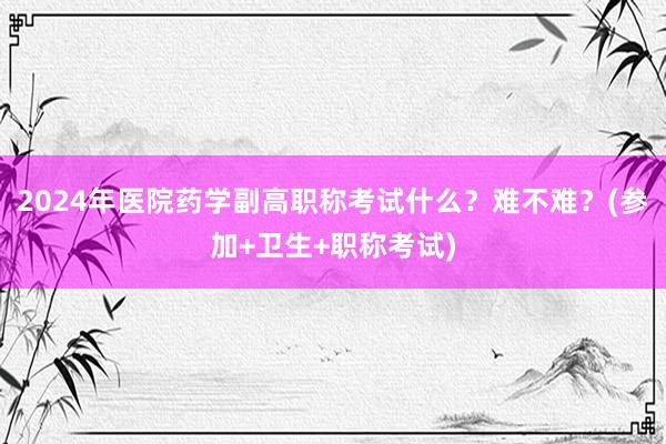 2024年医院药学副高职称考试什么？难不难？(参加+卫生+职称考试)