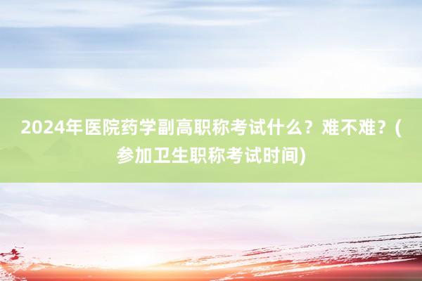 2024年医院药学副高职称考试什么？难不难？(参加卫生职称考试时间)