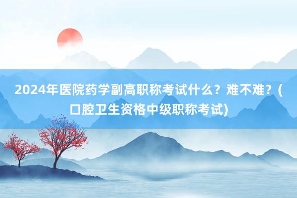 2024年医院药学副高职称考试什么？难不难？(口腔卫生资格中级职称考试)