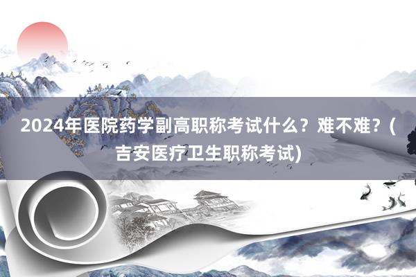 2024年医院药学副高职称考试什么？难不难？(吉安医疗卫生职称考试)