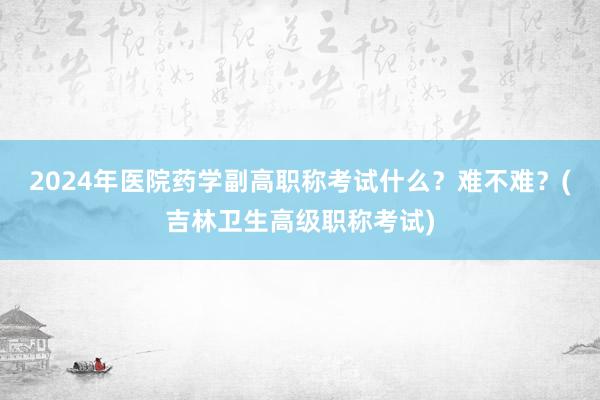 2024年医院药学副高职称考试什么？难不难？(吉林卫生高级职称考试)