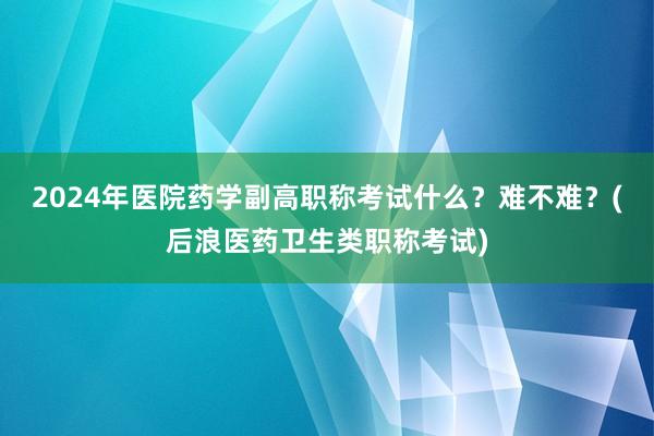 2024年医院药学副高职称考试什么？难不难？(后浪医药卫生类职称考试)