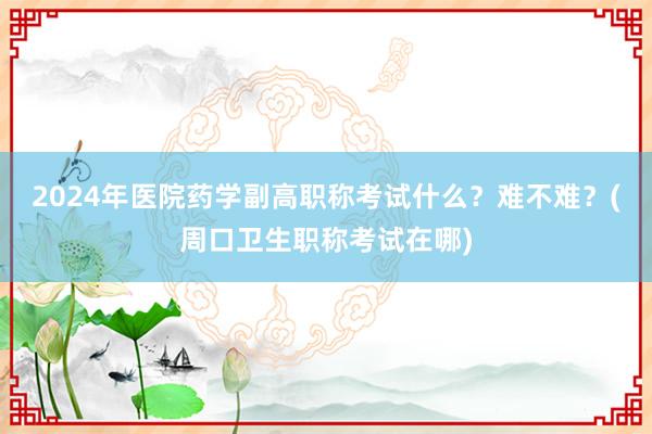 2024年医院药学副高职称考试什么？难不难？(周口卫生职称考试在哪)
