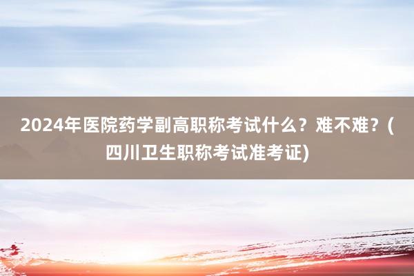 2024年医院药学副高职称考试什么？难不难？(四川卫生职称考试准考证)