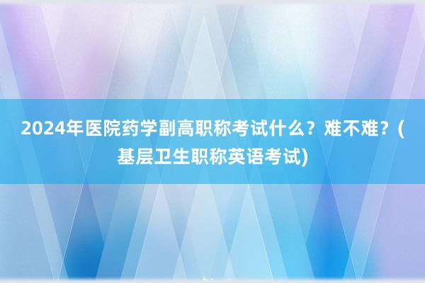 2024年医院药学副高职称考试什么？难不难？(基层卫生职称英语考试)