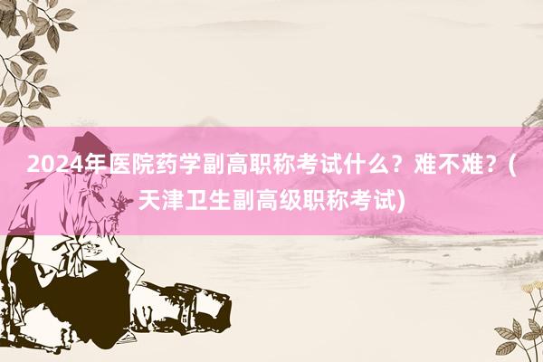 2024年医院药学副高职称考试什么？难不难？(天津卫生副高级职称考试)