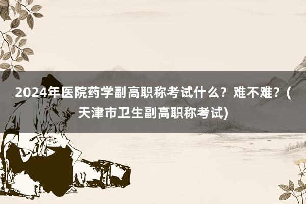 2024年医院药学副高职称考试什么？难不难？(天津市卫生副高职称考试)