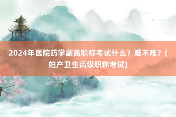 2024年医院药学副高职称考试什么？难不难？(妇产卫生高级职称考试)