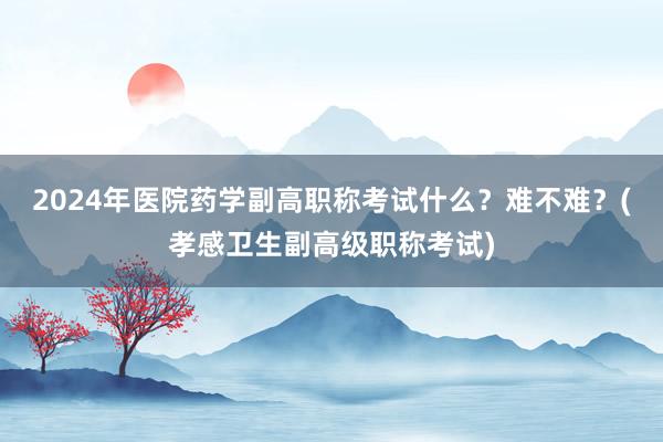2024年医院药学副高职称考试什么？难不难？(孝感卫生副高级职称考试)