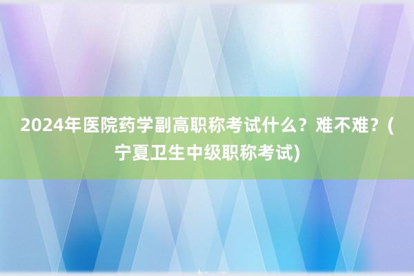 2024年医院药学副高职称考试什么？难不难？(宁夏卫生中级职称考试)