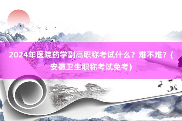 2024年医院药学副高职称考试什么？难不难？(安徽卫生职称考试免考)