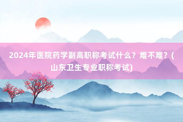 2024年医院药学副高职称考试什么？难不难？(山东卫生专业职称考试)