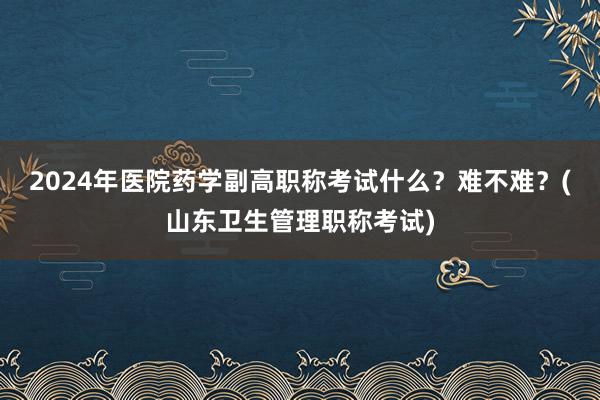 2024年医院药学副高职称考试什么？难不难？(山东卫生管理职称考试)