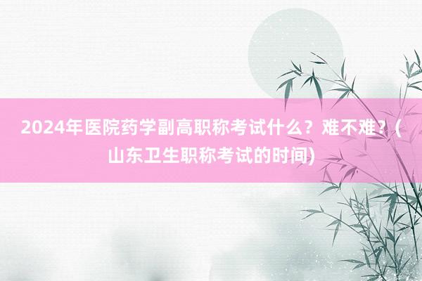 2024年医院药学副高职称考试什么？难不难？(山东卫生职称考试的时间)