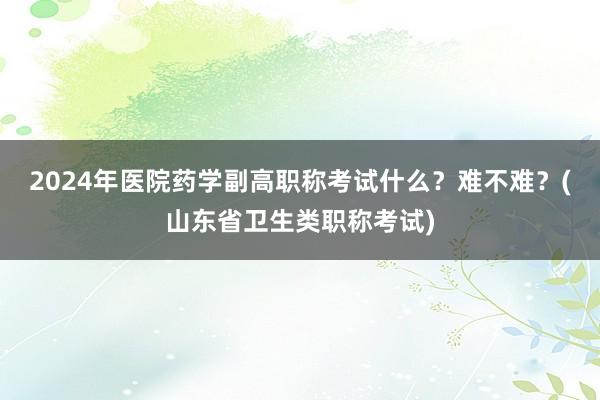 2024年医院药学副高职称考试什么？难不难？(山东省卫生类职称考试)