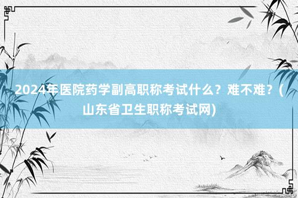 2024年医院药学副高职称考试什么？难不难？(山东省卫生职称考试网)