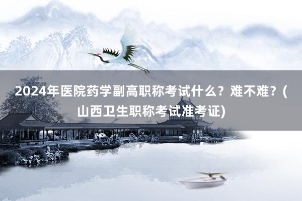 2024年医院药学副高职称考试什么？难不难？(山西卫生职称考试准考证)