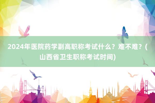 2024年医院药学副高职称考试什么？难不难？(山西省卫生职称考试时间)
