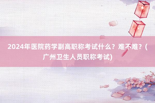 2024年医院药学副高职称考试什么？难不难？(广州卫生人员职称考试)