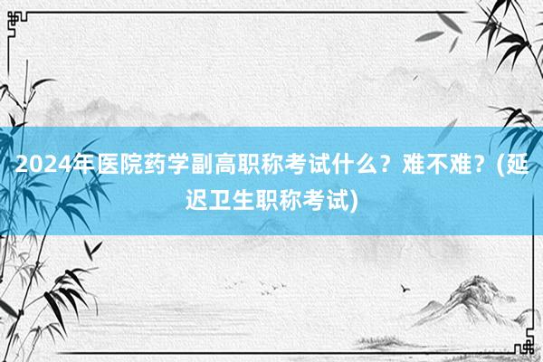 2024年医院药学副高职称考试什么？难不难？(延迟卫生职称考试)