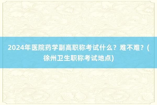 2024年医院药学副高职称考试什么？难不难？(徐州卫生职称考试地点)