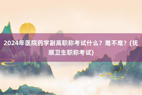 2024年医院药学副高职称考试什么？难不难？(抚顺卫生职称考试)