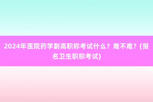2024年医院药学副高职称考试什么？难不难？(报名卫生职称考试)