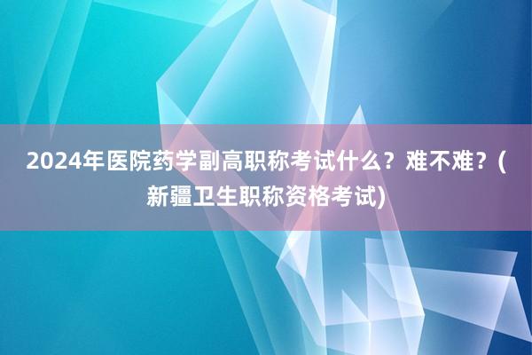 2024年医院药学副高职称考试什么？难不难？(新疆卫生职称资格考试)