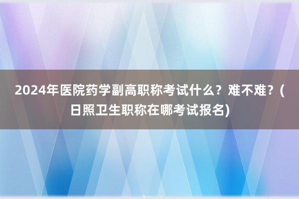 2024年医院药学副高职称考试什么？难不难？(日照卫生职称在哪考试报名)