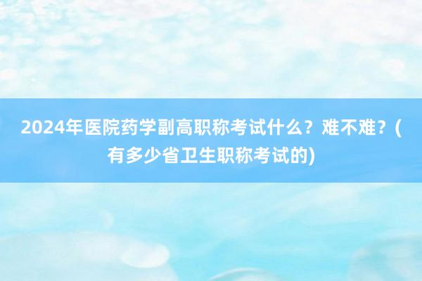 2024年医院药学副高职称考试什么？难不难？(有多少省卫生职称考试的)