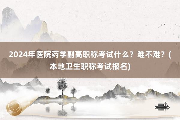 2024年医院药学副高职称考试什么？难不难？(本地卫生职称考试报名)