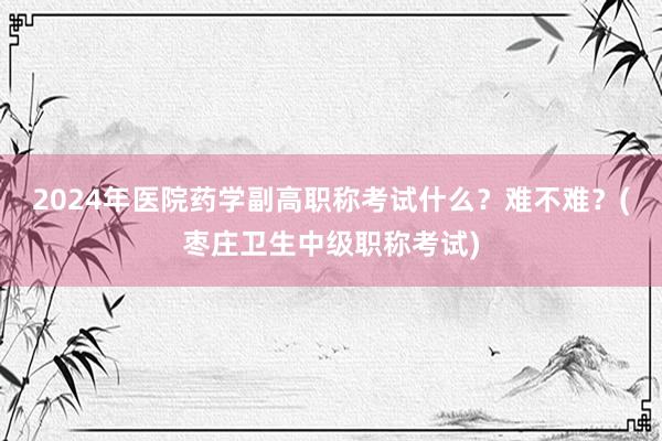 2024年医院药学副高职称考试什么？难不难？(枣庄卫生中级职称考试)