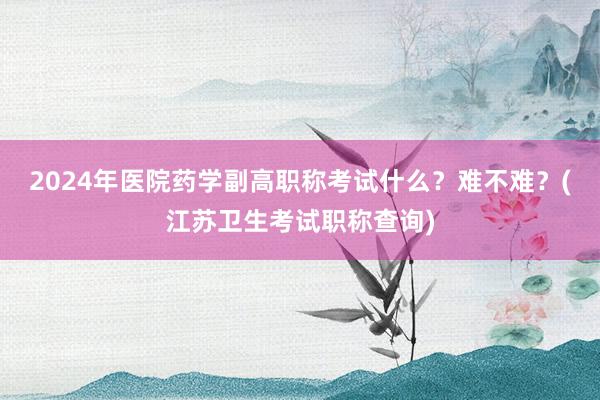 2024年医院药学副高职称考试什么？难不难？(江苏卫生考试职称查询)