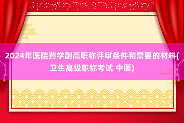 2024年医院药学副高职称评审条件和需要的材料(卫生高级职称考试 中医)