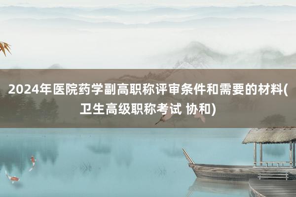 2024年医院药学副高职称评审条件和需要的材料(卫生高级职称考试 协和)