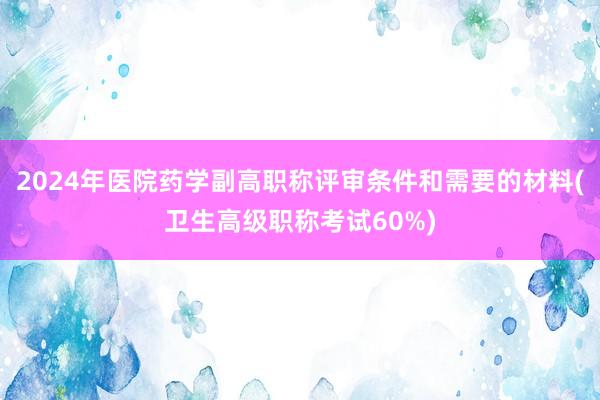 2024年医院药学副高职称评审条件和需要的材料(卫生高级职称考试60%)